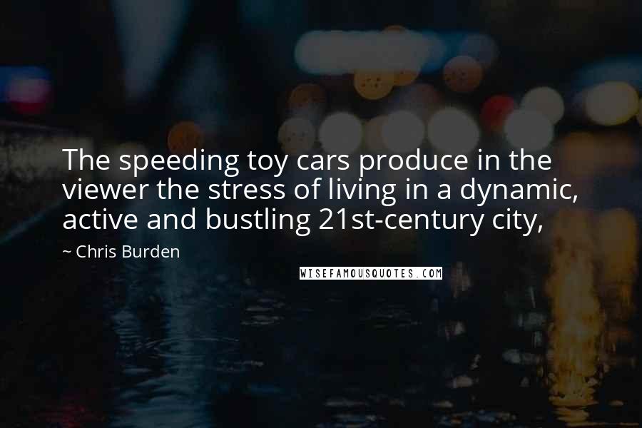 Chris Burden quotes: The speeding toy cars produce in the viewer the stress of living in a dynamic, active and bustling 21st-century city,