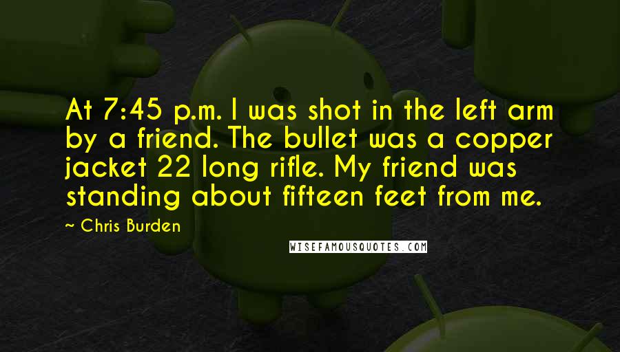 Chris Burden quotes: At 7:45 p.m. I was shot in the left arm by a friend. The bullet was a copper jacket 22 long rifle. My friend was standing about fifteen feet from