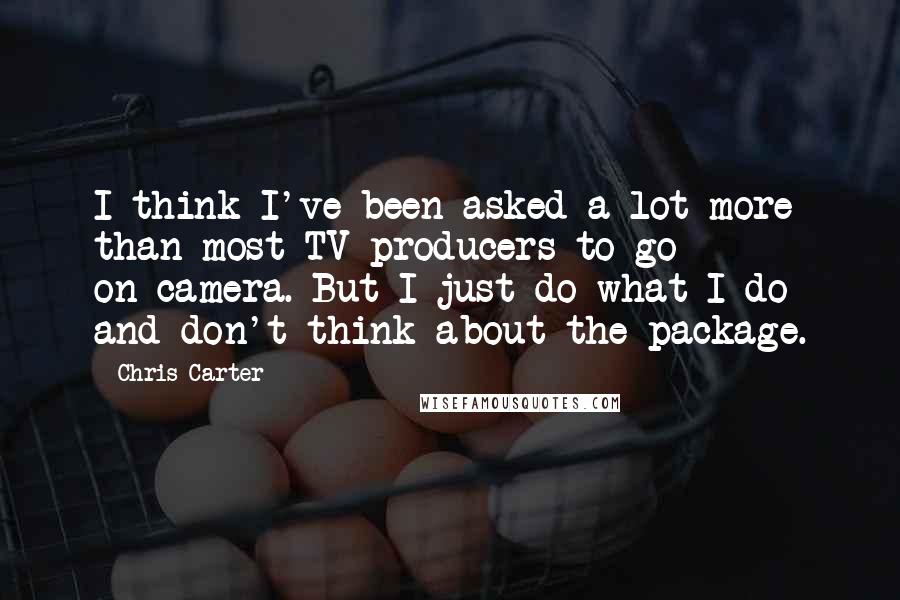 Chris Carter quotes: I think I've been asked a lot more than most TV producers to go on-camera. But I just do what I do and don't think about the package.