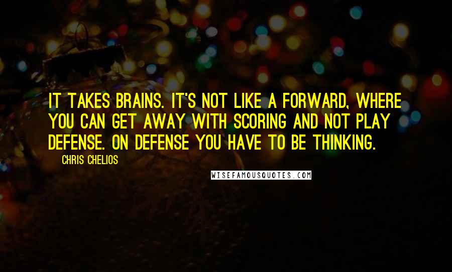 Chris Chelios quotes: It takes brains. It's not like a forward, where you can get away with scoring and not play defense. On defense you have to be thinking. Chris Chelios quotes: It takes brains. It's not like a forward, where you can get away with scoring and not play defense. On defense you have to be thinking.
