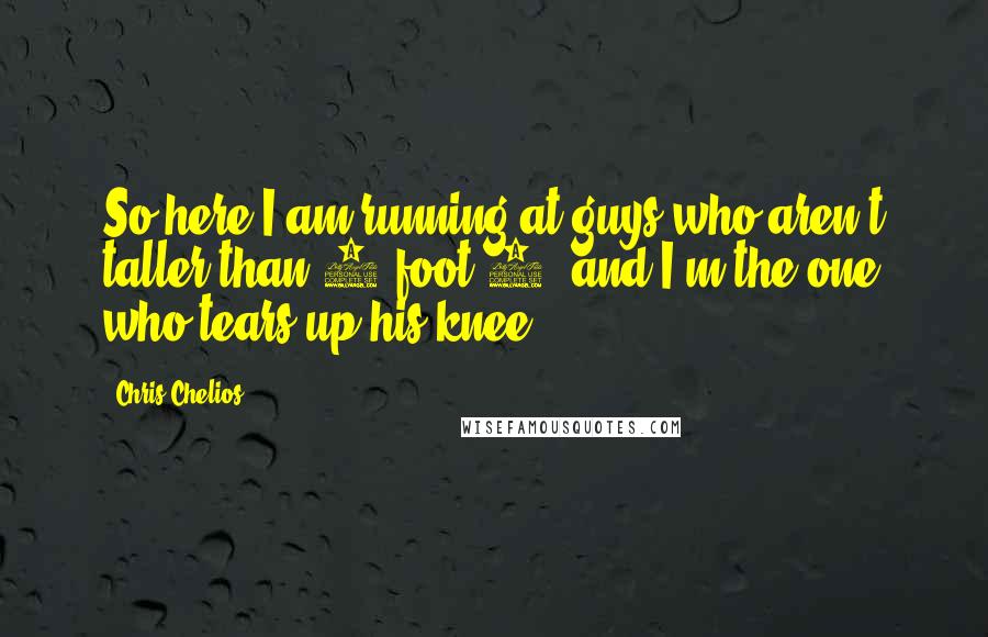 Chris Chelios quotes: So here I am running at guys who aren't taller than 5-foot-8, and I'm the one who tears up his knee. Chris Chelios quotes: So here I am running at guys who aren't taller than 5-foot-8, and I'm the one who tears up his knee.