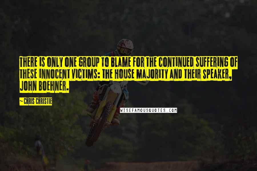 Chris Christie quotes: There is only one group to blame for the continued suffering of these innocent victims: the House majority and their Speaker, John Boehner.