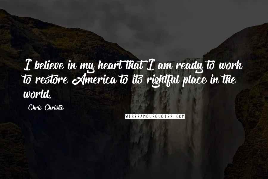 Chris Christie quotes: I believe in my heart that I am ready to work to restore America to its rightful place in the world.