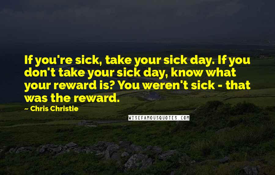 Chris Christie quotes: If you're sick, take your sick day. If you don't take your sick day, know what your reward is? You weren't sick - that was the reward.