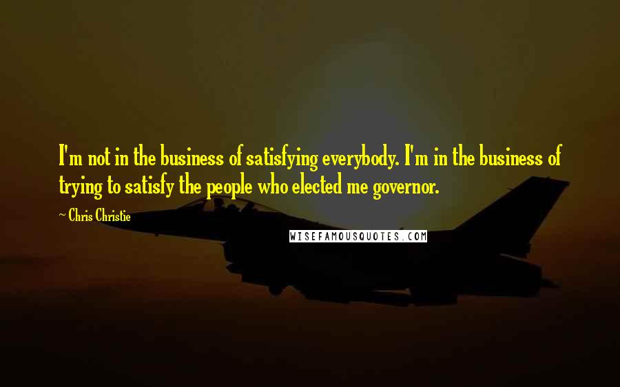 Chris Christie quotes: I'm not in the business of satisfying everybody. I'm in the business of trying to satisfy the people who elected me governor.