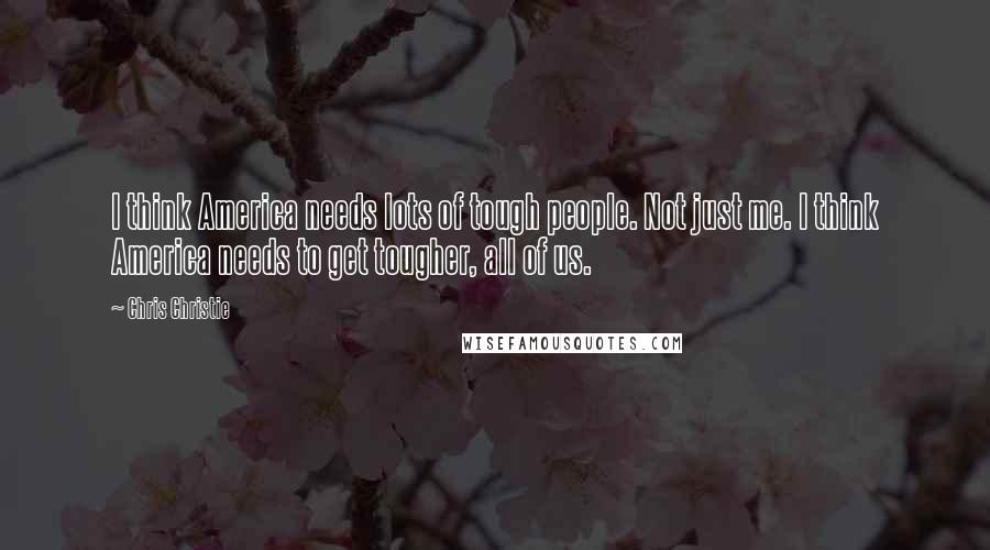 Chris Christie quotes: I think America needs lots of tough people. Not just me. I think America needs to get tougher, all of us.