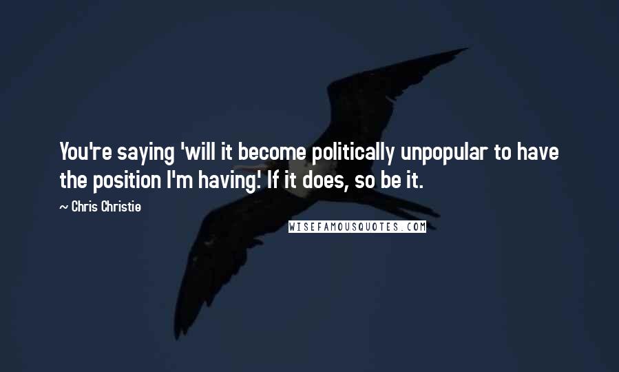 Chris Christie quotes: You're saying 'will it become politically unpopular to have the position I'm having.' If it does, so be it.