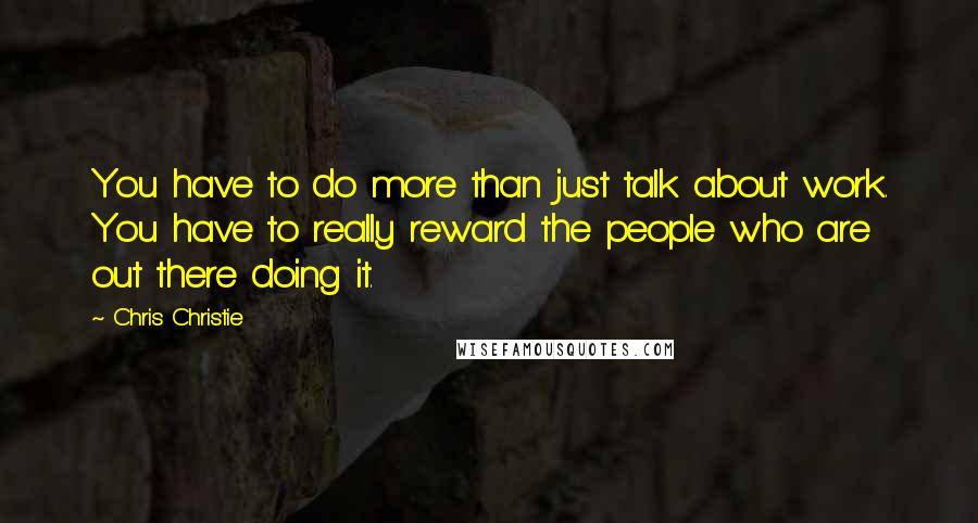 Chris Christie quotes: You have to do more than just talk about work. You have to really reward the people who are out there doing it.