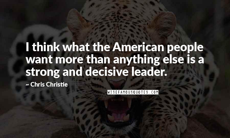Chris Christie quotes: I think what the American people want more than anything else is a strong and decisive leader.
