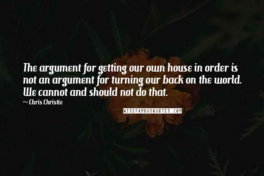 Chris Christie quotes: The argument for getting our own house in order is not an argument for turning our back on the world. We cannot and should not do that.