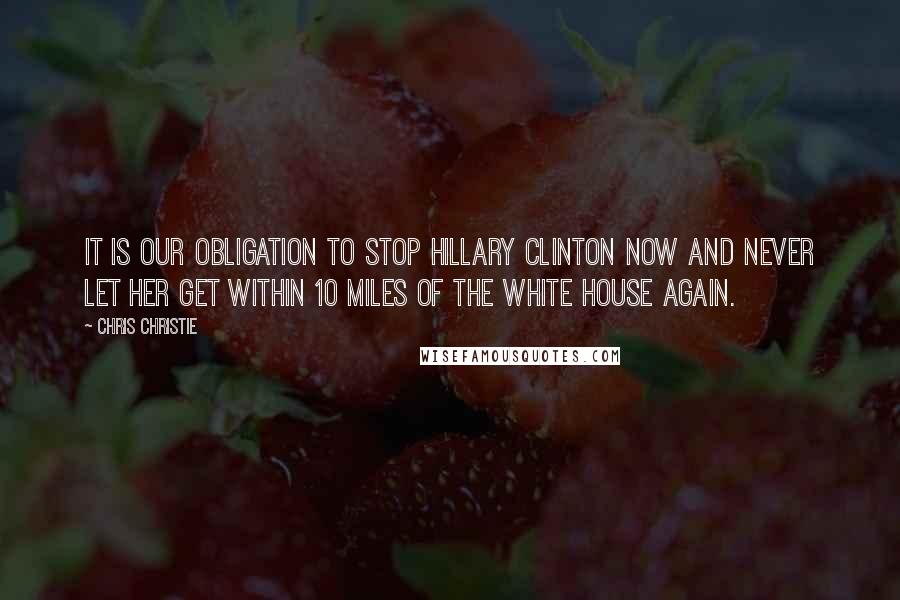Chris Christie quotes: It is our obligation to stop Hillary Clinton now and never let her get within 10 miles of the White House again.