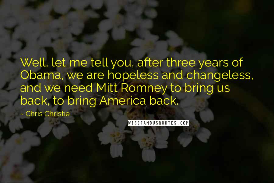 Chris Christie quotes: Well, let me tell you, after three years of Obama, we are hopeless and changeless, and we need Mitt Romney to bring us back, to bring America back.