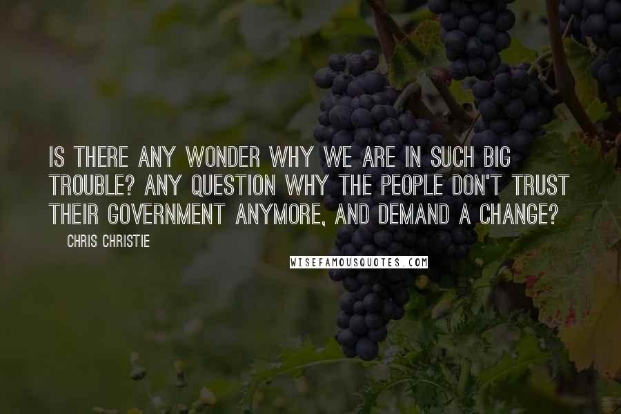 Chris Christie quotes: Is there any wonder why we are in such big trouble? Any question why the people don't trust their government anymore, and demand a change?