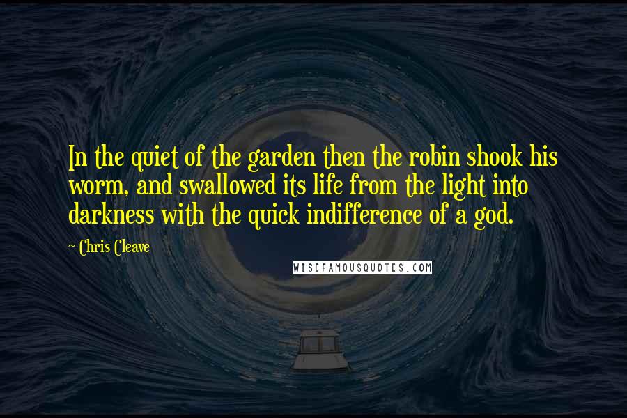 Chris Cleave quotes: In the quiet of the garden then the robin shook his worm, and swallowed its life from the light into darkness with the quick indifference of a god.