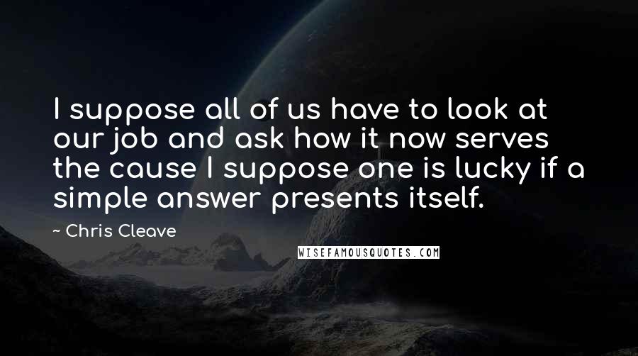 Chris Cleave quotes: I suppose all of us have to look at our job and ask how it now serves the cause I suppose one is lucky if a simple answer presents itself.