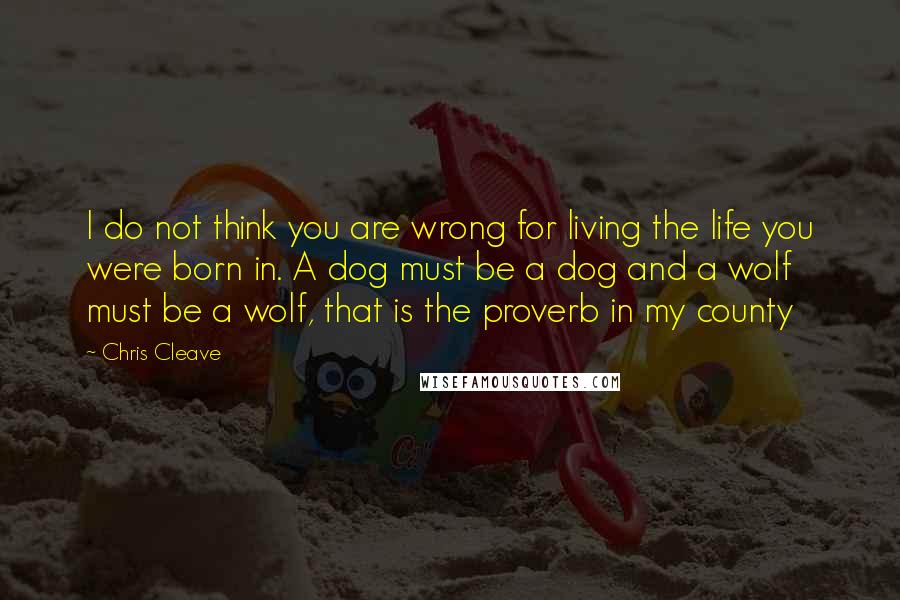 Chris Cleave quotes: I do not think you are wrong for living the life you were born in. A dog must be a dog and a wolf must be a wolf, that is