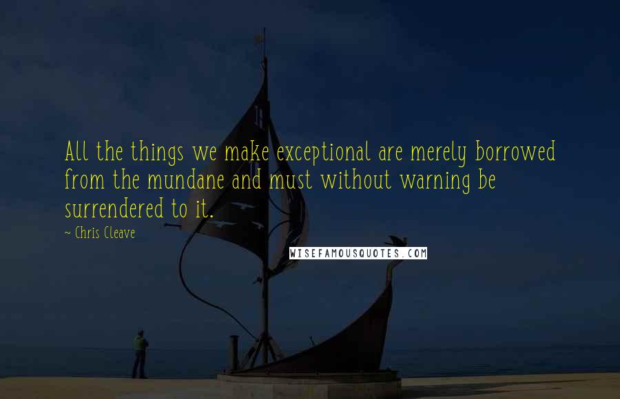 Chris Cleave quotes: All the things we make exceptional are merely borrowed from the mundane and must without warning be surrendered to it.
