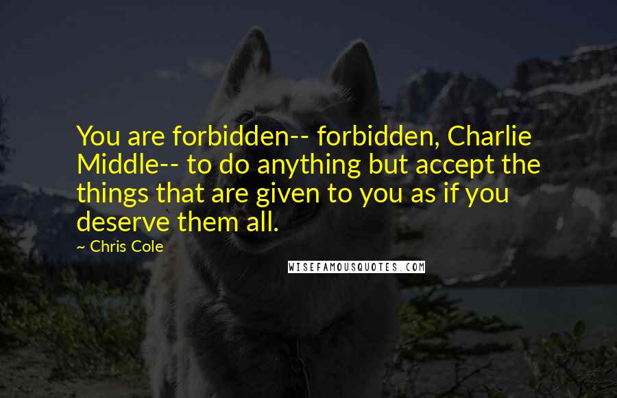 Chris Cole quotes: You are forbidden-- forbidden, Charlie Middle-- to do anything but accept the things that are given to you as if you deserve them all.