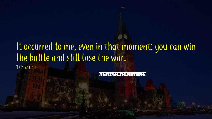 Chris Cole quotes: It occurred to me, even in that moment: you can win the battle and still lose the war.