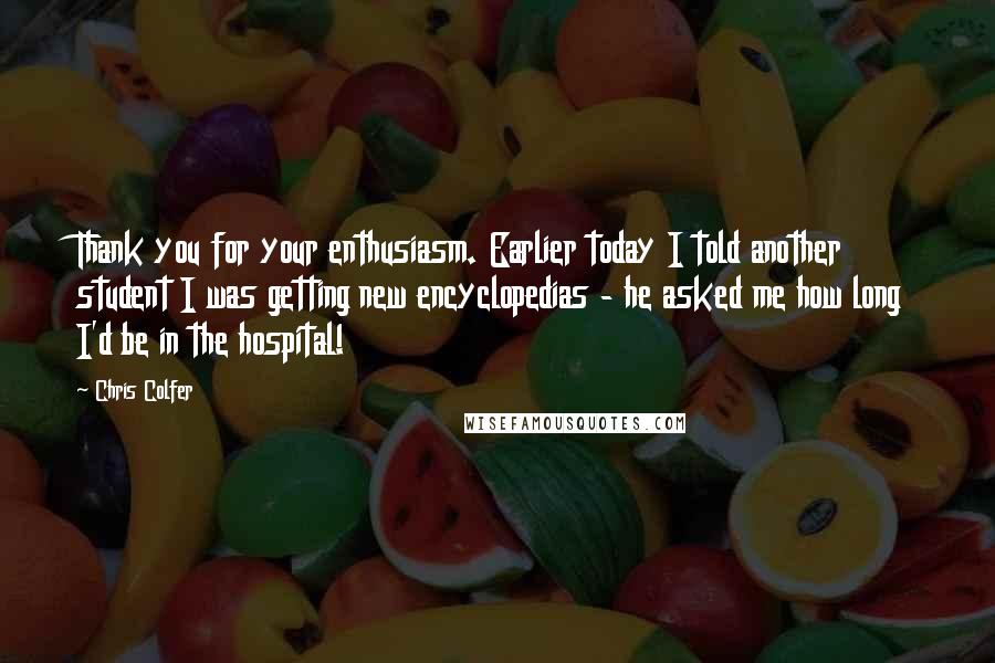 Chris Colfer quotes: Thank you for your enthusiasm. Earlier today I told another student I was getting new encyclopedias - he asked me how long I'd be in the hospital!