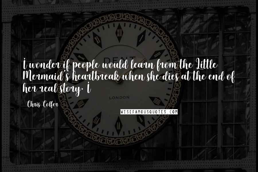 Chris Colfer quotes: I wonder if people would learn from the Little Mermaid's heartbreak when she dies at the end of her real story. I