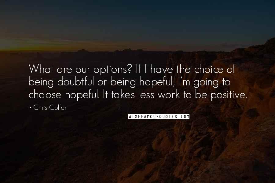 Chris Colfer quotes: What are our options? If I have the choice of being doubtful or being hopeful, I'm going to choose hopeful. It takes less work to be positive.