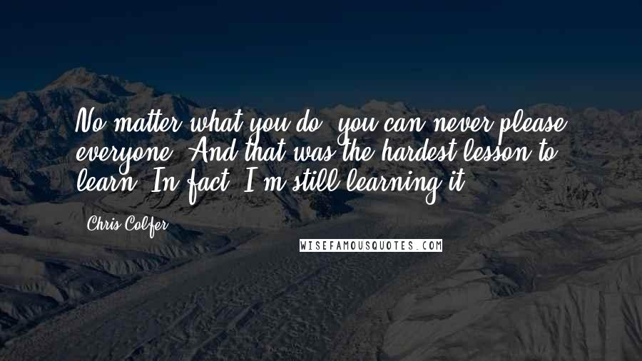 Chris Colfer quotes: No matter what you do, you can never please everyone. And that was the hardest lesson to learn. In fact, I'm still learning it.