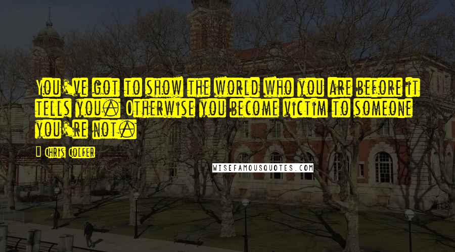 Chris Colfer quotes: You've got to show the world who you are before it tells you. Otherwise you become victim to someone you're not.