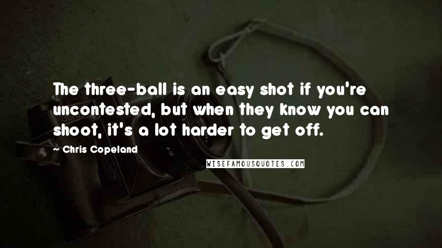 Chris Copeland quotes: The three-ball is an easy shot if you're uncontested, but when they know you can shoot, it's a lot harder to get off.