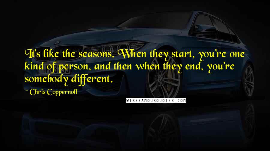 Chris Coppernoll quotes: It's like the seasons. When they start, you're one kind of person, and then when they end, you're somebody different. Chris Coppernoll quotes: It's like the seasons. When they start, you're one kind of person, and then when they end, you're somebody different.