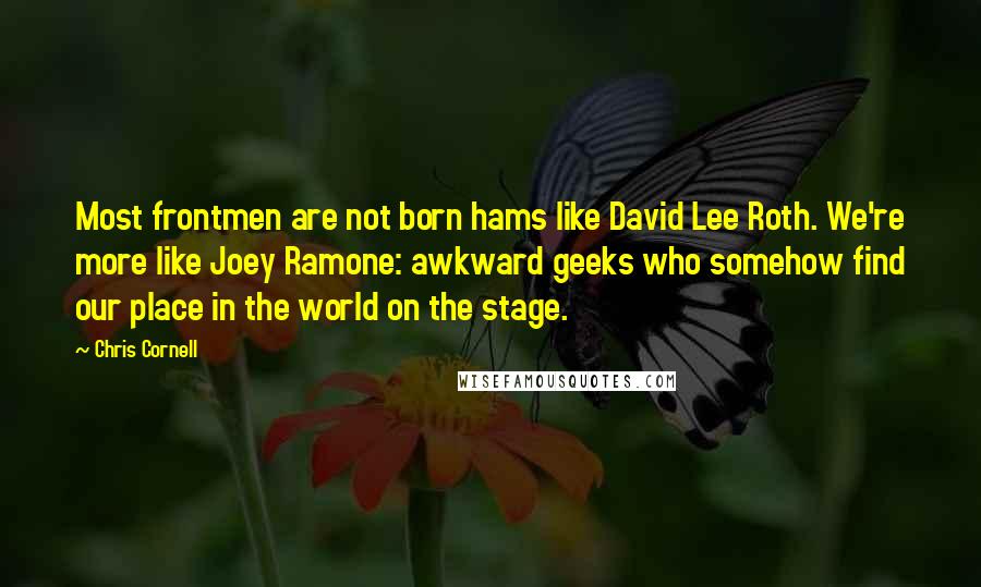 Chris Cornell quotes: Most frontmen are not born hams like David Lee Roth. We're more like Joey Ramone: awkward geeks who somehow find our place in the world on the stage.