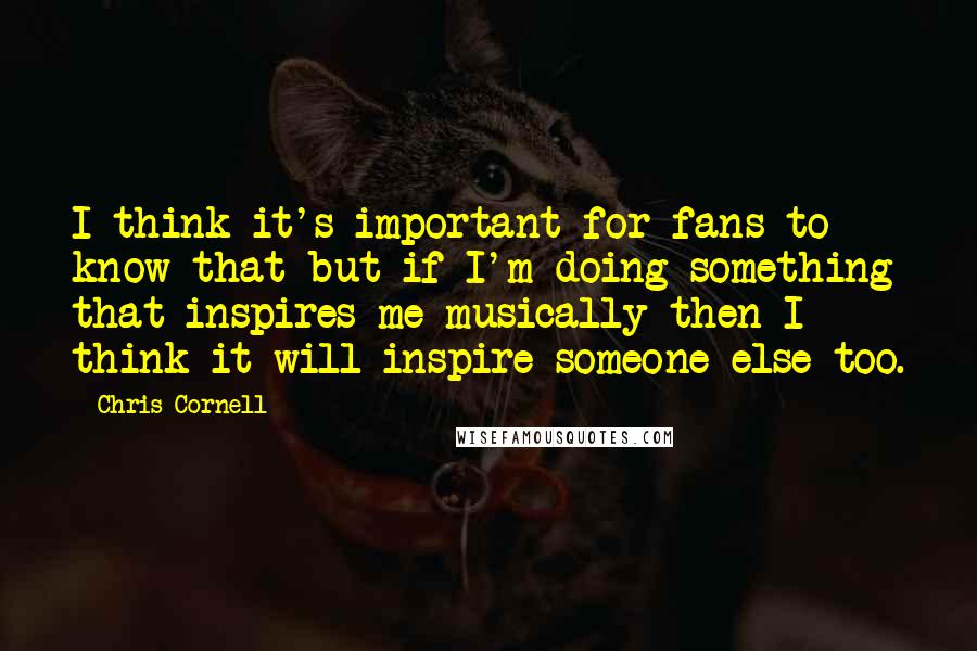 Chris Cornell quotes: I think it's important for fans to know that but if I'm doing something that inspires me musically then I think it will inspire someone else too.