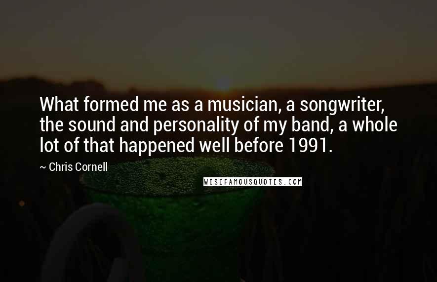 Chris Cornell quotes: What formed me as a musician, a songwriter, the sound and personality of my band, a whole lot of that happened well before 1991.