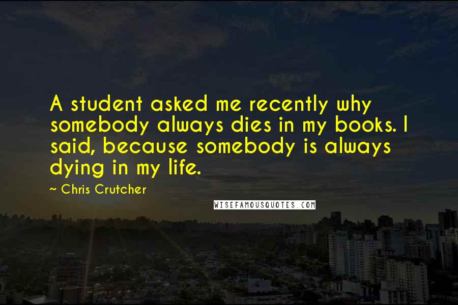 Chris Crutcher quotes: A student asked me recently why somebody always dies in my books. I said, because somebody is always dying in my life. Chris Crutcher quotes: A student asked me recently why somebody always dies in my books. I said, because somebody is always dying in my life.