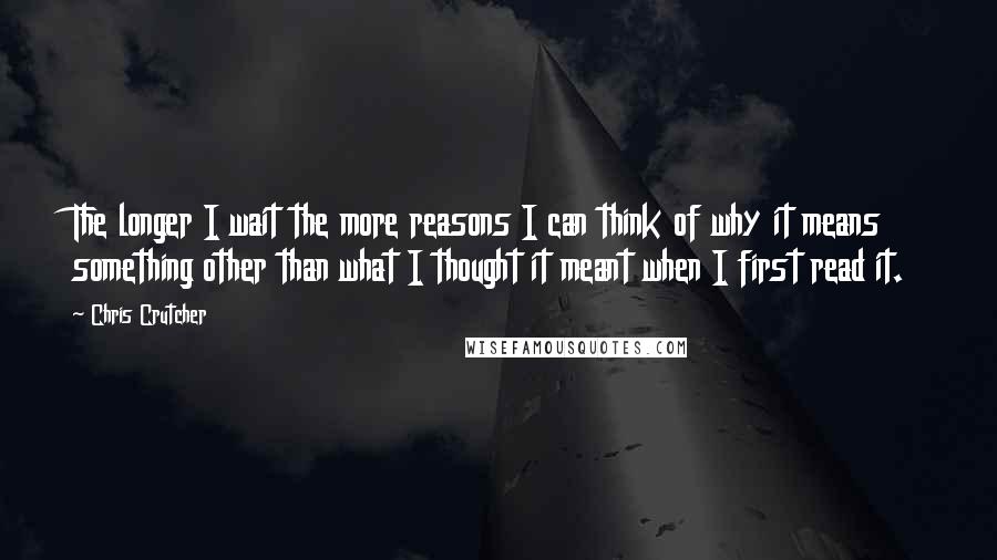 Chris Crutcher quotes: The longer I wait the more reasons I can think of why it means something other than what I thought it meant when I first read it. Chris Crutcher quotes: The longer I wait the more reasons I can think of why it means something other than what I thought it meant when I first read it.