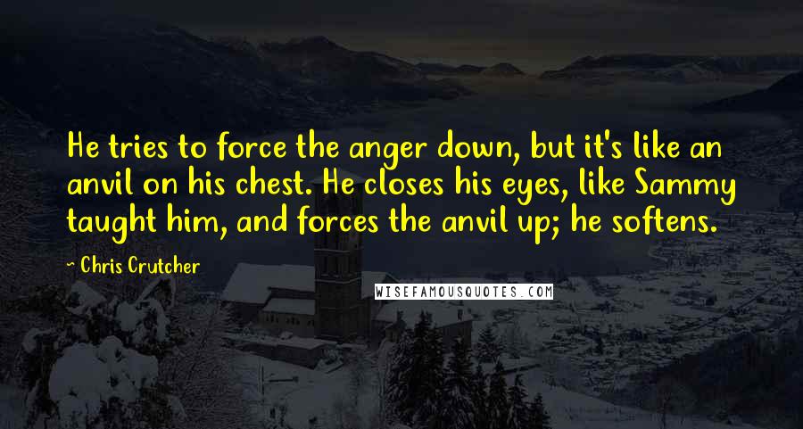 Chris Crutcher quotes: He tries to force the anger down, but it's like an anvil on his chest. He closes his eyes, like Sammy taught him, and forces the anvil up; he softens. Chris Crutcher quotes: He tries to force the anger down, but it's like an anvil on his chest. He closes his eyes, like Sammy taught him, and forces the anvil up; he softens.
