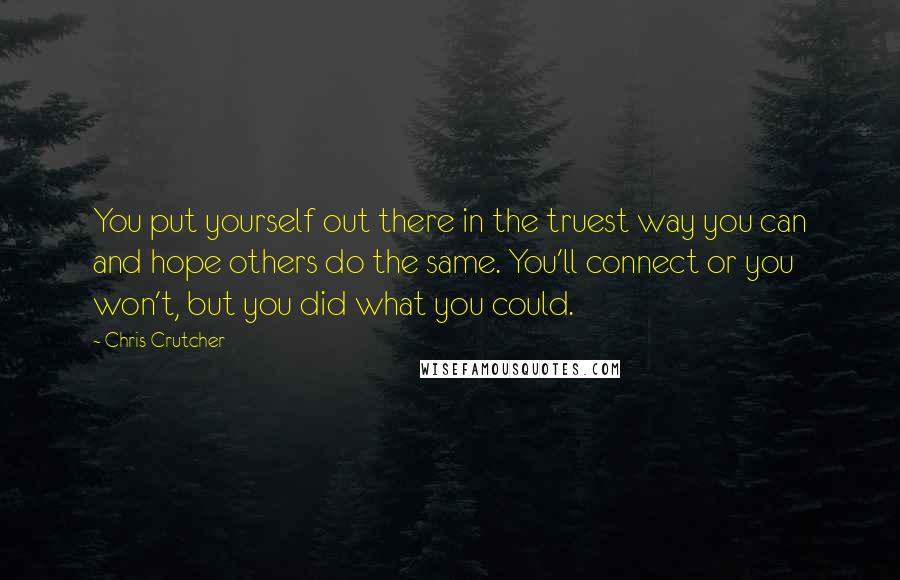 Chris Crutcher quotes: You put yourself out there in the truest way you can and hope others do the same. You'll connect or you won't, but you did what you could. Chris Crutcher quotes: You put yourself out there in the truest way you can and hope others do the same. You'll connect or you won't, but you did what you could.