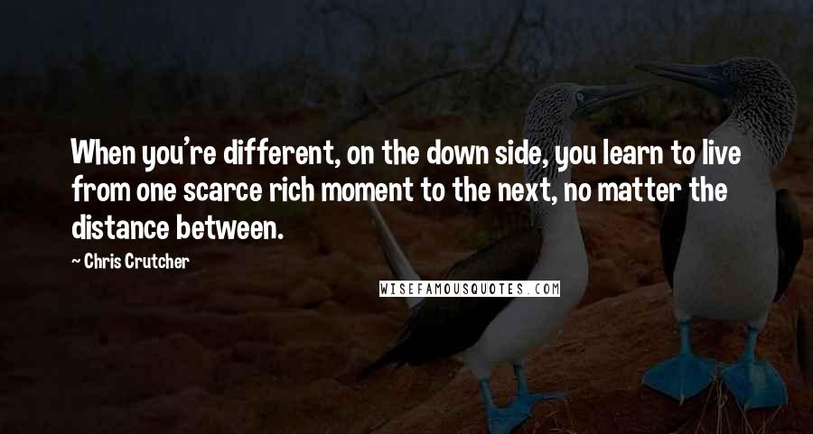 Chris Crutcher quotes: When you're different, on the down side, you learn to live from one scarce rich moment to the next, no matter the distance between. Chris Crutcher quotes: When you're different, on the down side, you learn to live from one scarce rich moment to the next, no matter the distance between.