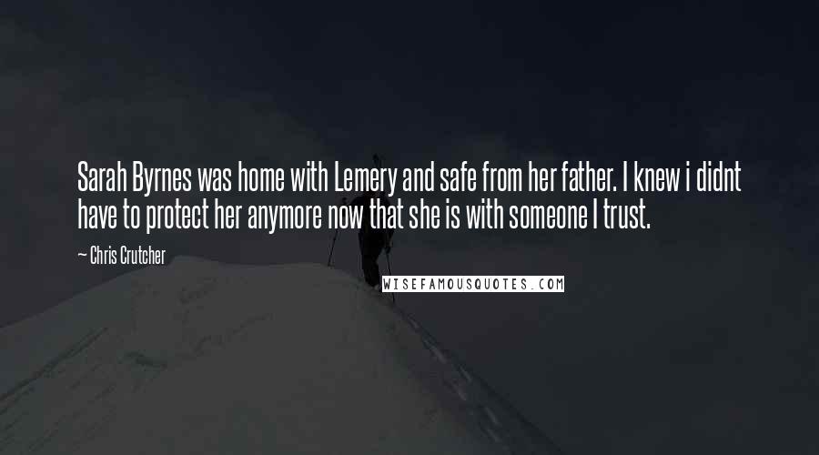 Chris Crutcher quotes: Sarah Byrnes was home with Lemery and safe from her father. I knew i didnt have to protect her anymore now that she is with someone I trust. Chris Crutcher quotes: Sarah Byrnes was home with Lemery and safe from her father. I knew i didnt have to protect her anymore now that she is with someone I trust.