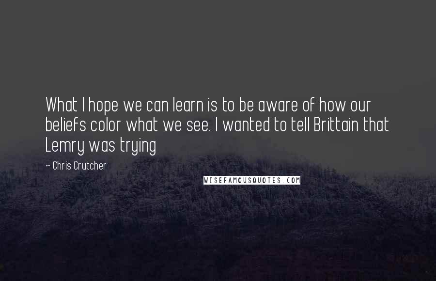 Chris Crutcher quotes: What I hope we can learn is to be aware of how our beliefs color what we see. I wanted to tell Brittain that Lemry was trying Chris Crutcher quotes: What I hope we can learn is to be aware of how our beliefs color what we see. I wanted to tell Brittain that Lemry was trying