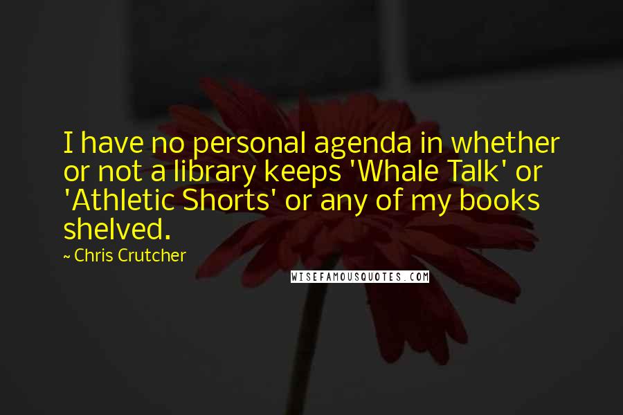 Chris Crutcher quotes: I have no personal agenda in whether or not a library keeps 'Whale Talk' or 'Athletic Shorts' or any of my books shelved. Chris Crutcher quotes: I have no personal agenda in whether or not a library keeps 'Whale Talk' or 'Athletic Shorts' or any of my books shelved.