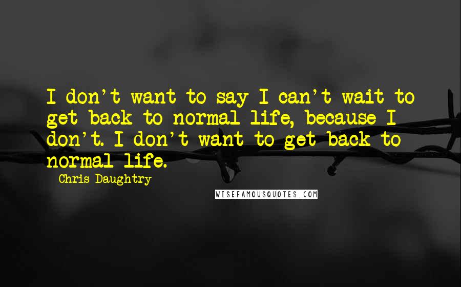 Chris Daughtry quotes: I don't want to say I can't wait to get back to normal life, because I don't. I don't want to get back to normal life.