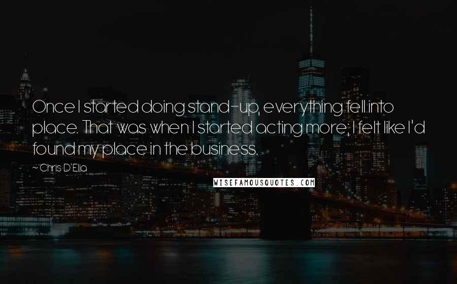 Chris D'Elia quotes: Once I started doing stand-up, everything fell into place. That was when I started acting more; I felt like I'd found my place in the business. Chris D'Elia quotes: Once I started doing stand-up, everything fell into place. That was when I started acting more; I felt like I'd found my place in the business.