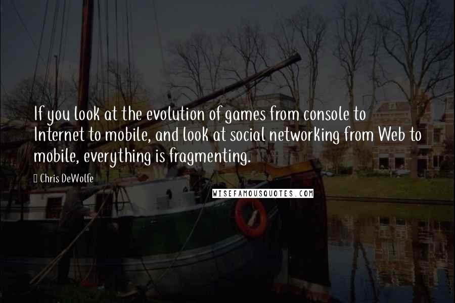Chris DeWolfe quotes: If you look at the evolution of games from console to Internet to mobile, and look at social networking from Web to mobile, everything is fragmenting.