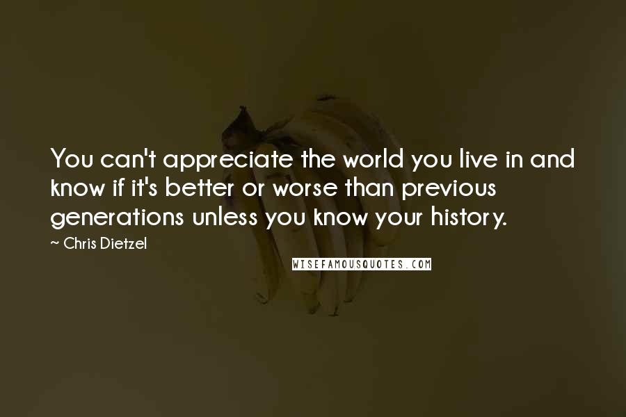 Chris Dietzel quotes: You can't appreciate the world you live in and know if it's better or worse than previous generations unless you know your history.