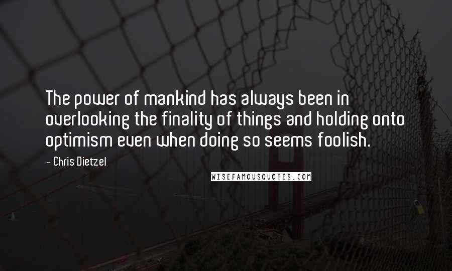 Chris Dietzel quotes: The power of mankind has always been in overlooking the finality of things and holding onto optimism even when doing so seems foolish. Chris Dietzel quotes: The power of mankind has always been in overlooking the finality of things and holding onto optimism even when doing so seems foolish.