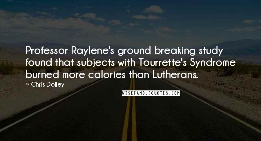Chris Dolley quotes: Professor Raylene's ground breaking study found that subjects with Tourrette's Syndrome burned more calories than Lutherans. Chris Dolley quotes: Professor Raylene's ground breaking study found that subjects with Tourrette's Syndrome burned more calories than Lutherans.