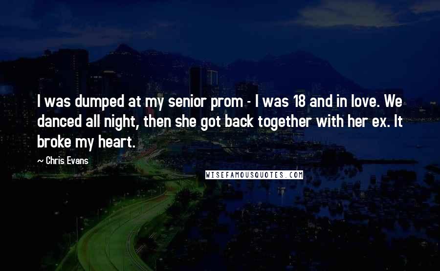 Chris Evans quotes: I was dumped at my senior prom - I was 18 and in love. We danced all night, then she got back together with her ex. It broke my heart. Chris Evans quotes: I was dumped at my senior prom - I was 18 and in love. We danced all night, then she got back together with her ex. It broke my heart.