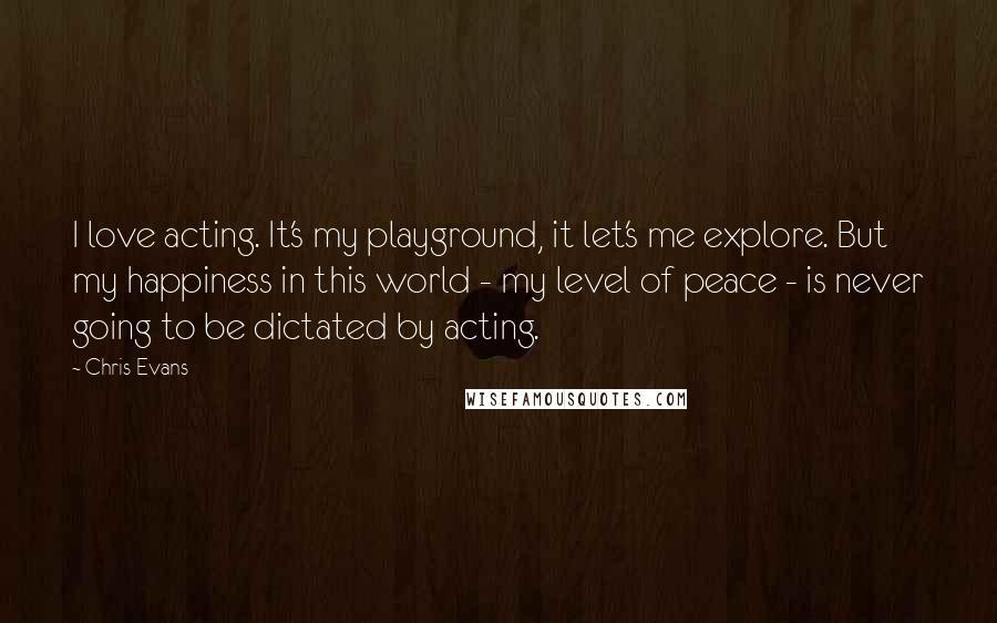 Chris Evans quotes: I love acting. It's my playground, it let's me explore. But my happiness in this world - my level of peace - is never going to be dictated by acting. Chris Evans quotes: I love acting. It's my playground, it let's me explore. But my happiness in this world - my level of peace - is never going to be dictated by acting.