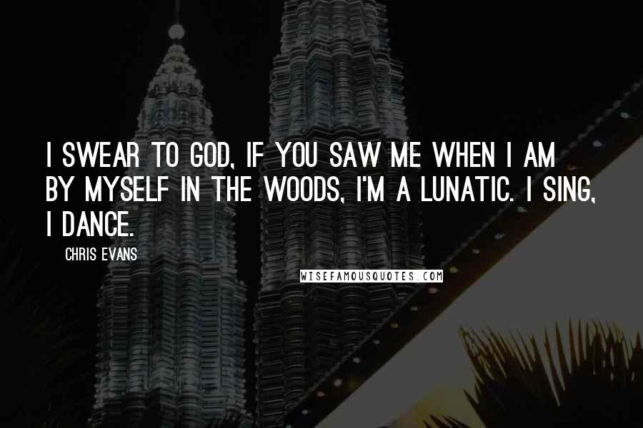 Chris Evans quotes: I swear to God, if you saw me when I am by myself in the woods, I'm a lunatic. I sing, I dance.